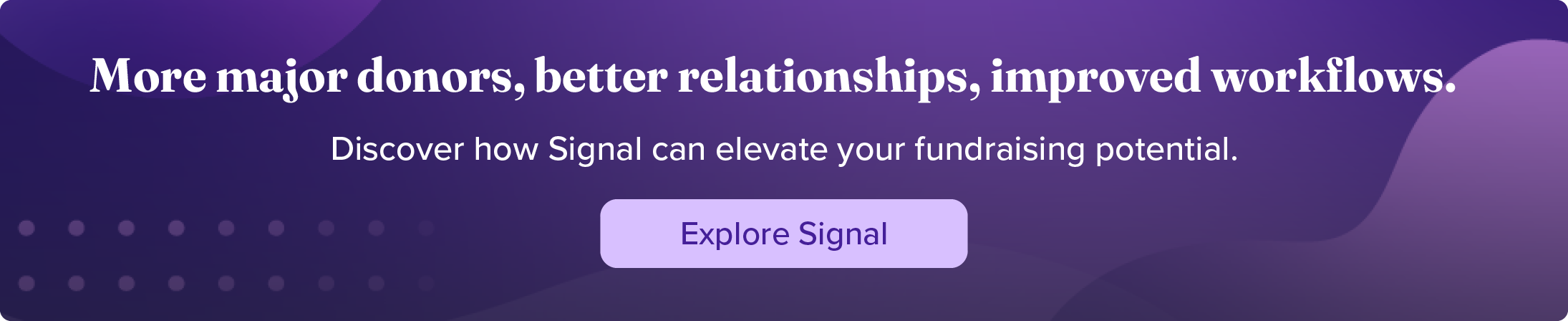 More major donors, better relationships, improved workflows. Discover how Signal can elevate your fundraising potential. Explore Signal.
