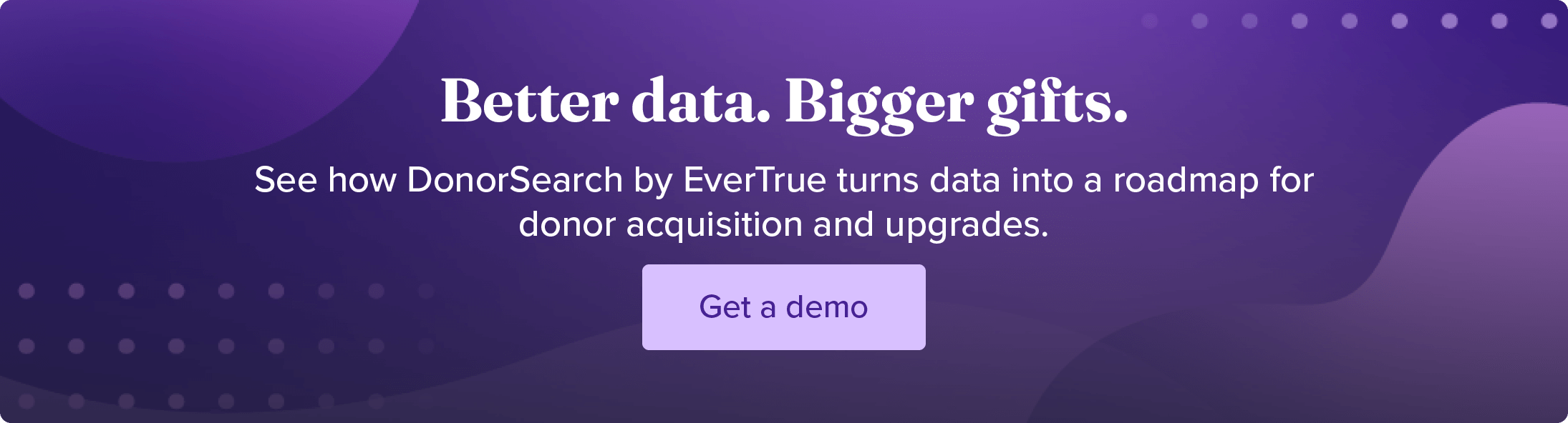 Better data. Bigger gifts. See how DonorSearch by EverTrue turns data into a roadmap for donor acquisition and upgrades. Get a demo.