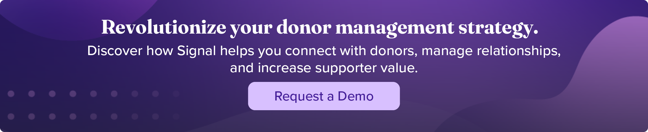 Revolutionize your donor management strategy. Discover how Signal helps you connect with donors, manage relationships, and increase support value. Request a demo.