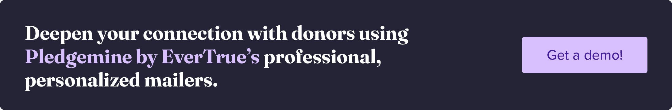 Deepen your connection with donors using Pledgemine by Evertrue’s professional, personalized mailers. Get a demo!