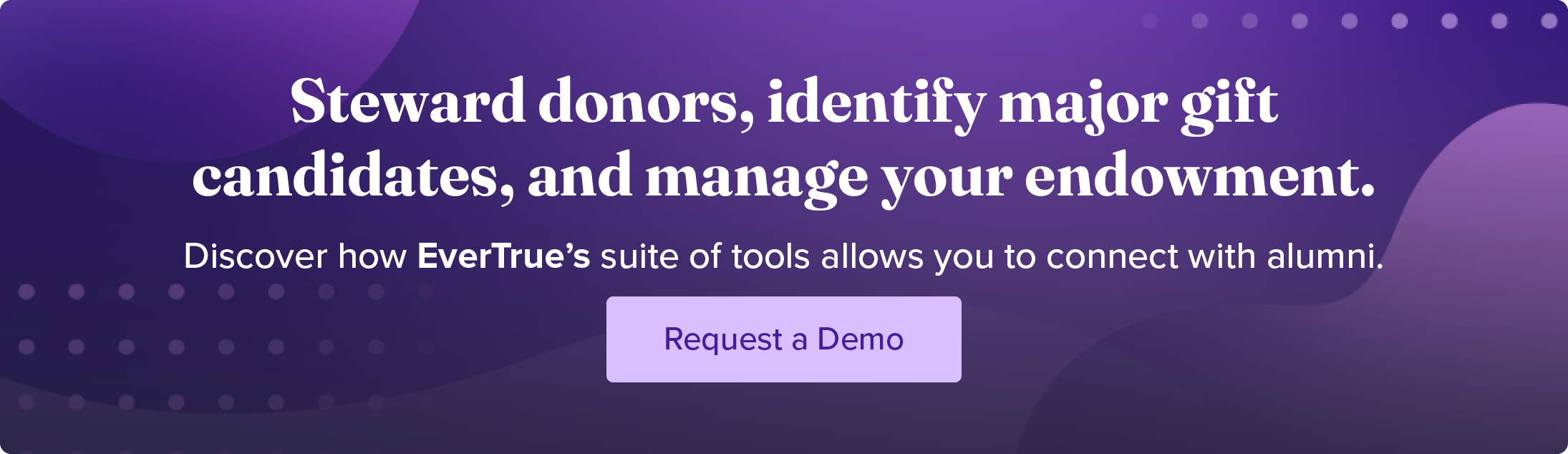 Steward donors, identify major gift candidates, and manage your endowment. Discover how EverTrue's suite of tools allows you to connect with alumni. Request a demo.