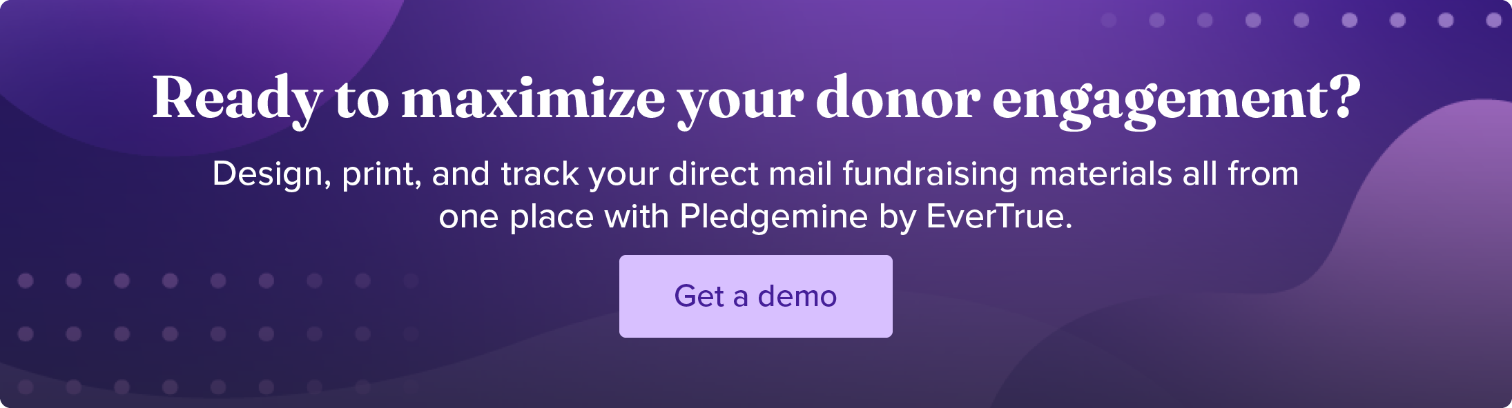 Ready to maximize your donor engagement? Design, print, and track your direct mail fundraising materials all from one place with Pledgemine by EverTrue. Get a demo.