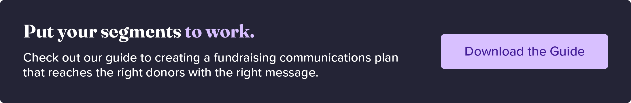 Put your donor segments to work. Check out our guide to creating a fundraising communications plan that reaches the right donors with the right message. Download the guide. 