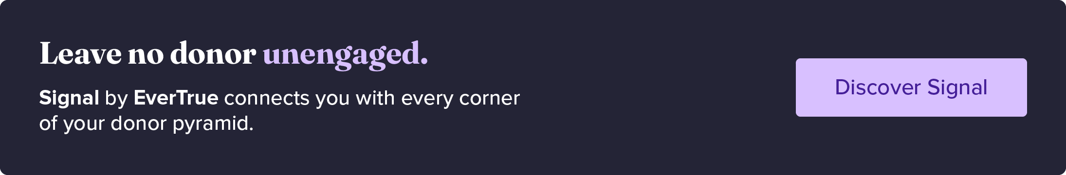 Leave no donor unengaged. Signal by EverTrue connects you with every corner of your donor pyramid. Discover Signal.