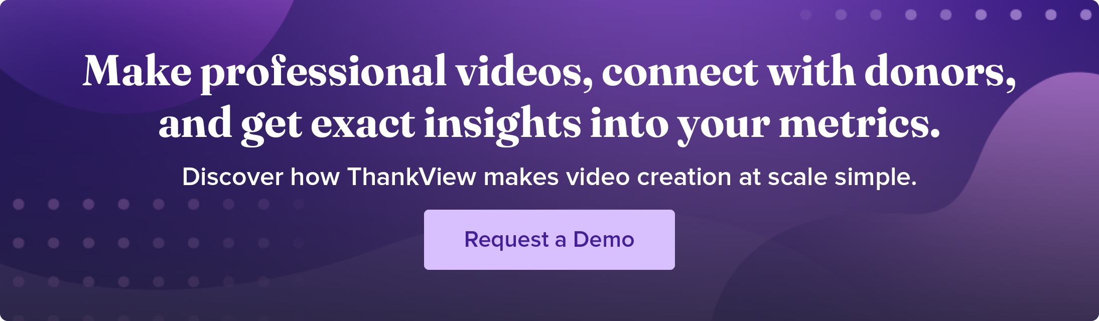 Make professional videos, connect with donors, and get exact insights into your metrics. Discover how ThankView makes video creation at scale simple. Request a demo.