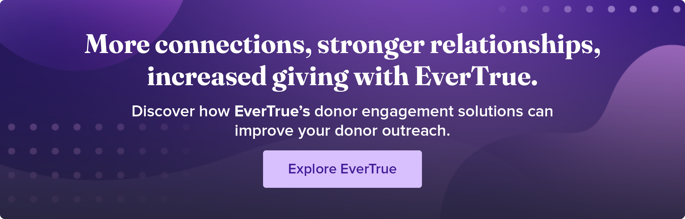 More connections, stronger relationships, increased giving with EverTrue. Discover how EverTrue's donor engagement solutions can improve your donor outreach. Explore EverTrue.